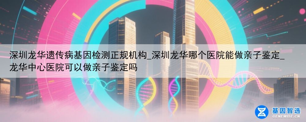 深圳龙华遗传病基因检测正规机构_深圳龙华哪个医院能做亲子鉴定_龙华中心医院可以做亲子鉴定吗
