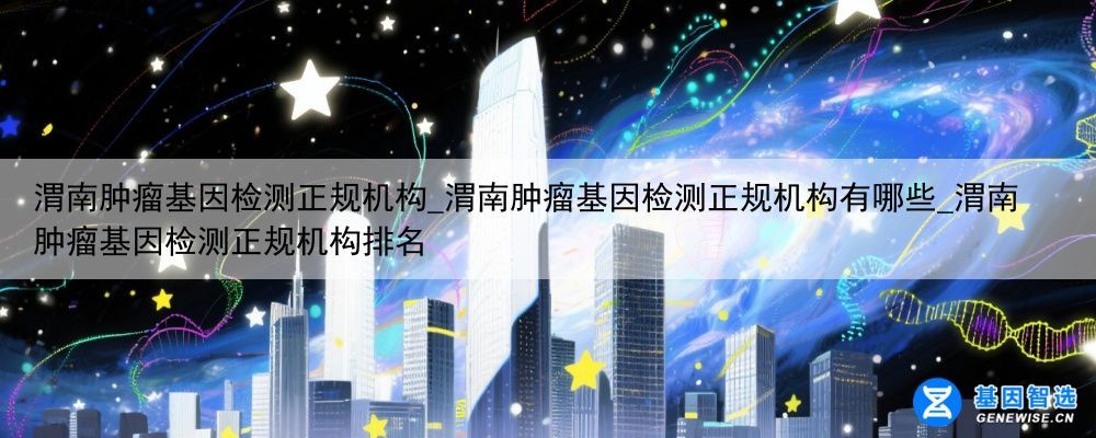 渭南肿瘤基因检测正规机构_渭南肿瘤基因检测正规机构有哪些_渭南肿瘤基因检测正规机构排名