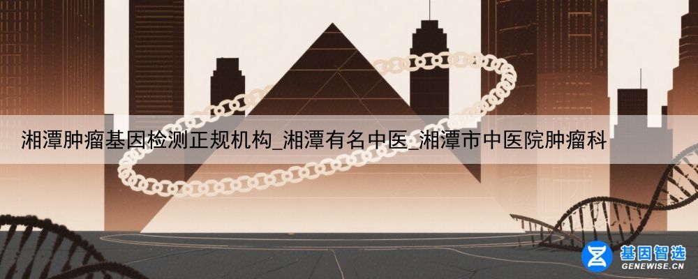 湘潭肿瘤基因检测正规机构_湘潭有名中医_湘潭市中医院肿瘤科