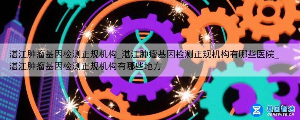 湛江肿瘤基因检测正规机构_湛江肿瘤基因检测正规机构有哪些医院_湛江肿瘤基因检测正规机构有哪些地方