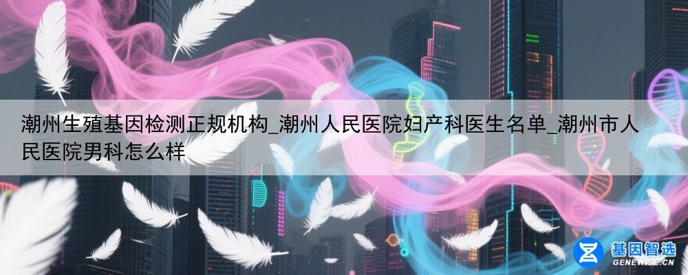 潮州生殖基因检测正规机构_潮州人民医院妇产科医生名单_潮州市人民医院男科怎么样