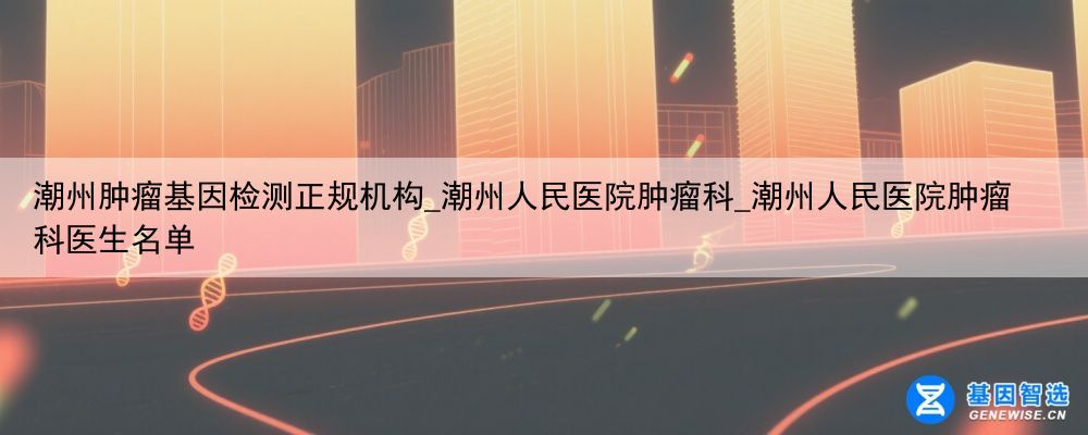 潮州肿瘤基因检测正规机构_潮州人民医院肿瘤科_潮州人民医院肿瘤科医生名单