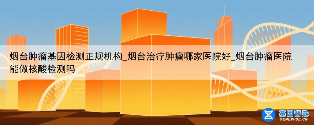 烟台肿瘤基因检测正规机构_烟台治疗肿瘤哪家医院好_烟台肿瘤医院能做核酸检测吗