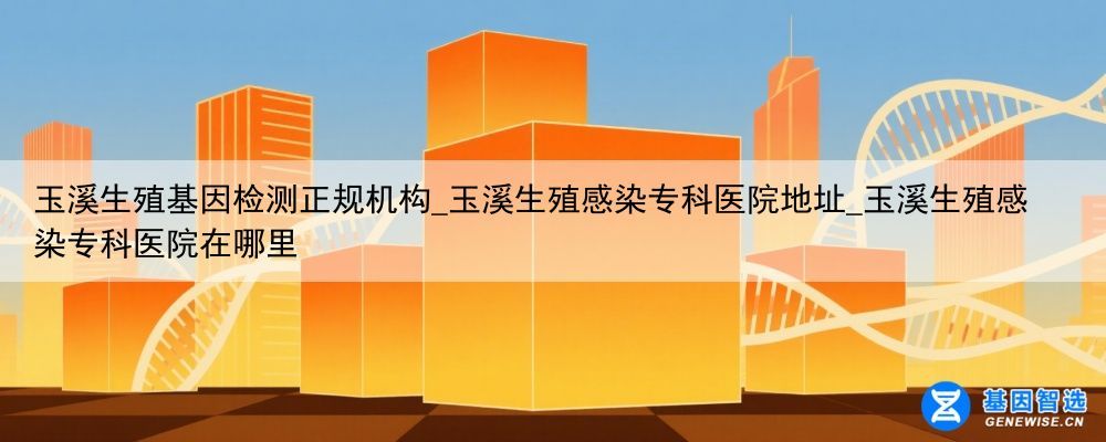 玉溪生殖基因检测正规机构_玉溪生殖感染专科医院地址_玉溪生殖感染专科医院在哪里