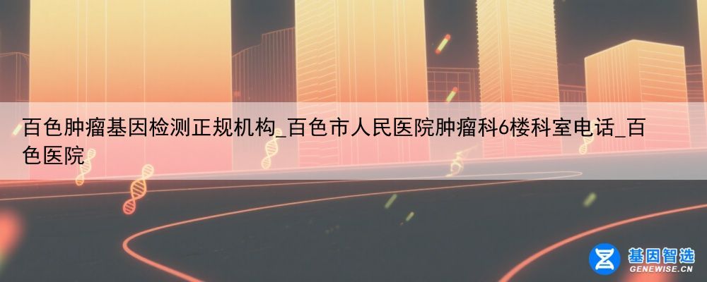 百色肿瘤基因检测正规机构_百色市人民医院肿瘤科6楼科室电话_百色医院