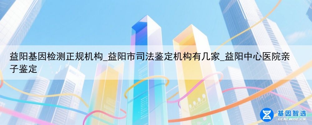 益阳基因检测正规机构_益阳市司法鉴定机构有几家_益阳中心医院亲子鉴定