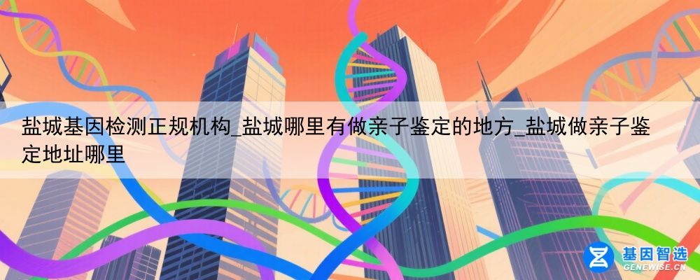 盐城基因检测正规机构_盐城哪里有做亲子鉴定的地方_盐城做亲子鉴定地址哪里