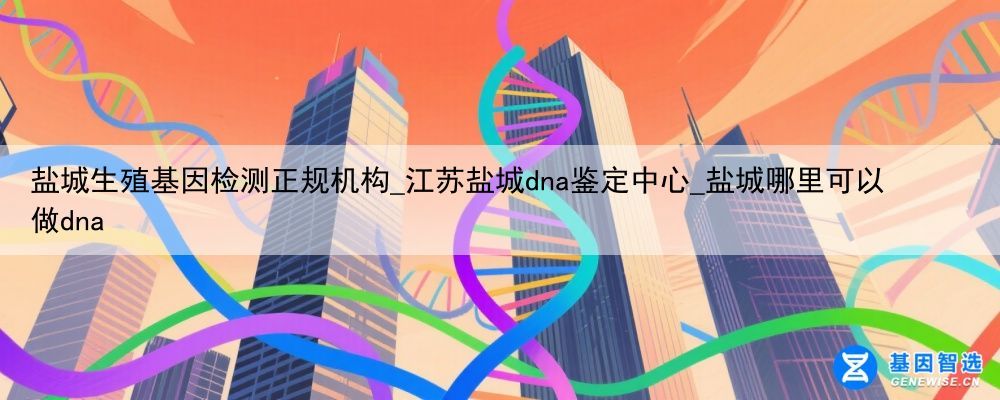 盐城生殖基因检测正规机构_江苏盐城dna鉴定中心_盐城哪里可以做dna