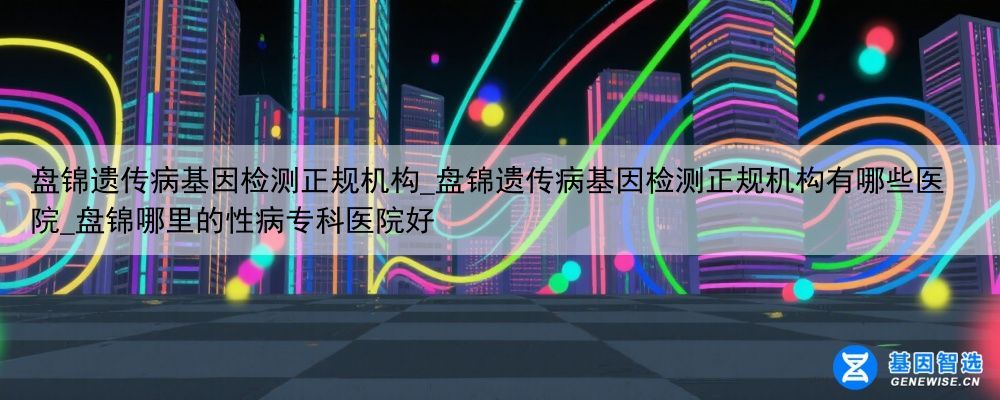 盘锦遗传病基因检测正规机构_盘锦遗传病基因检测正规机构有哪些医院_盘锦哪里的性病专科医院好