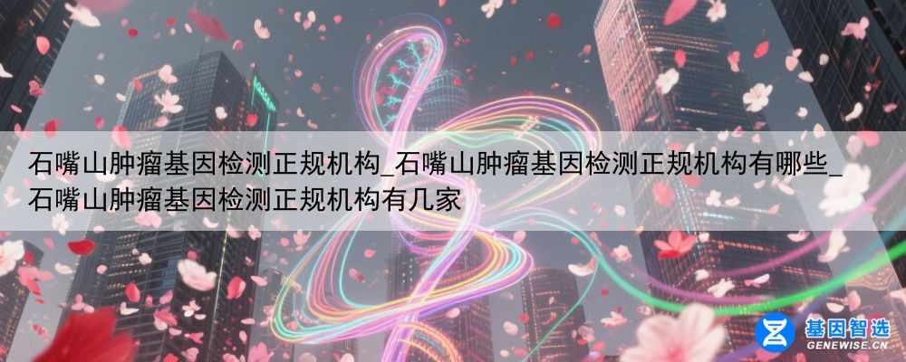 石嘴山肿瘤基因检测正规机构_石嘴山肿瘤基因检测正规机构有哪些_石嘴山肿瘤基因检测正规机构有几家