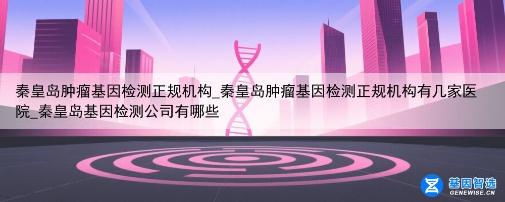 秦皇岛肿瘤基因检测正规机构_秦皇岛肿瘤基因检测正规机构有几家医院_秦皇岛基因检测公司有哪些