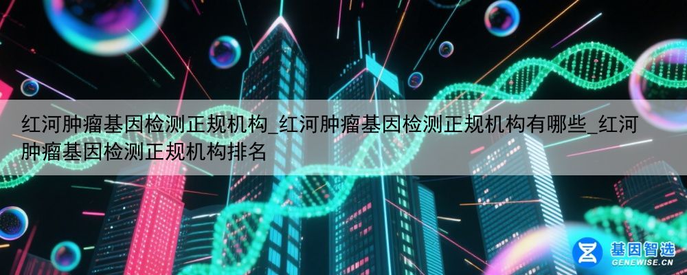 红河肿瘤基因检测正规机构_红河肿瘤基因检测正规机构有哪些_红河肿瘤基因检测正规机构排名