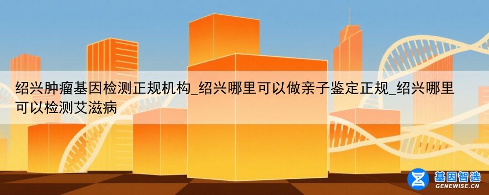 绍兴肿瘤基因检测正规机构_绍兴哪里可以做亲子鉴定正规_绍兴哪里可以检测艾滋病