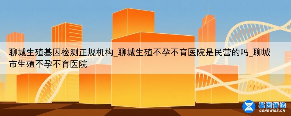 聊城生殖基因检测正规机构_聊城生殖不孕不育医院是民营的吗_聊城市生殖不孕不育医院