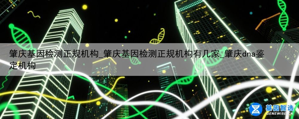 肇庆基因检测正规机构_肇庆基因检测正规机构有几家_肇庆dna鉴定机构