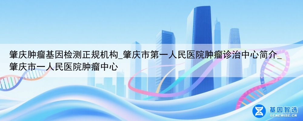 肇庆肿瘤基因检测正规机构_肇庆市第一人民医院肿瘤诊治中心简介_肇庆市一人民医院肿瘤中心