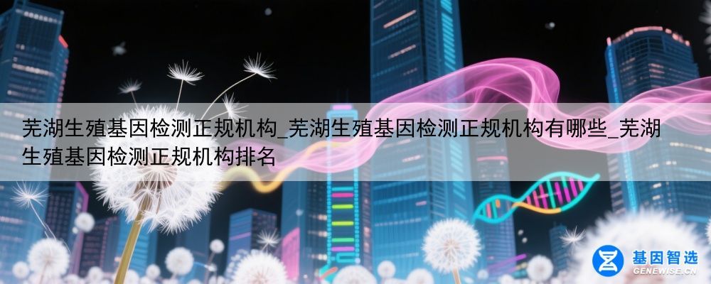 芜湖生殖基因检测正规机构_芜湖生殖基因检测正规机构有哪些_芜湖生殖基因检测正规机构排名