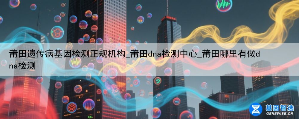 莆田遗传病基因检测正规机构_莆田dna检测中心_莆田哪里有做dna检测