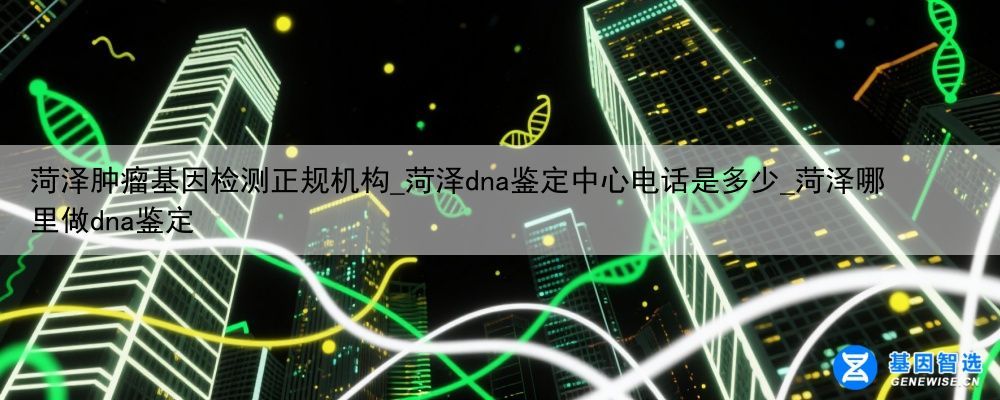 菏泽肿瘤基因检测正规机构_菏泽dna鉴定中心电话是多少_菏泽哪里做dna鉴定