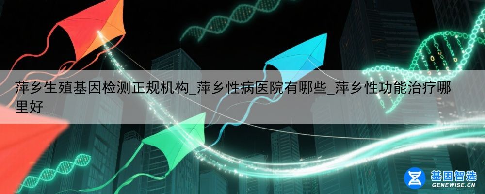 萍乡生殖基因检测正规机构_萍乡性病医院有哪些_萍乡性功能治疗哪里好
