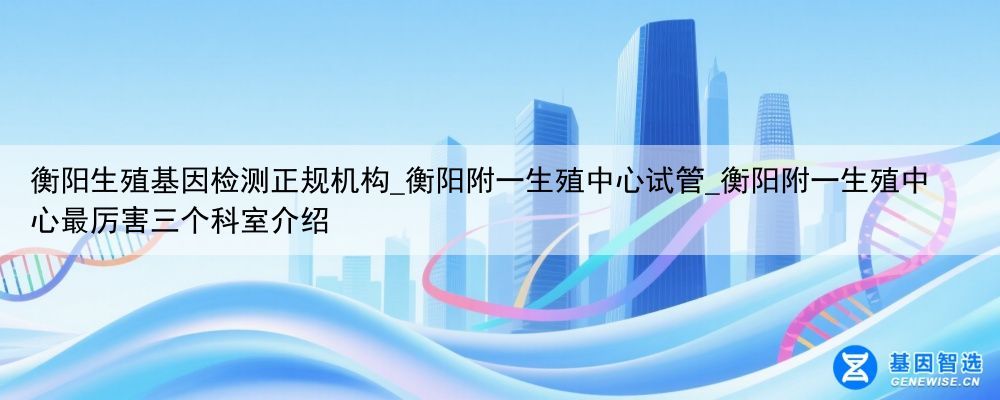 衡阳生殖基因检测正规机构_衡阳附一生殖中心试管_衡阳附一生殖中心最厉害三个科室介绍