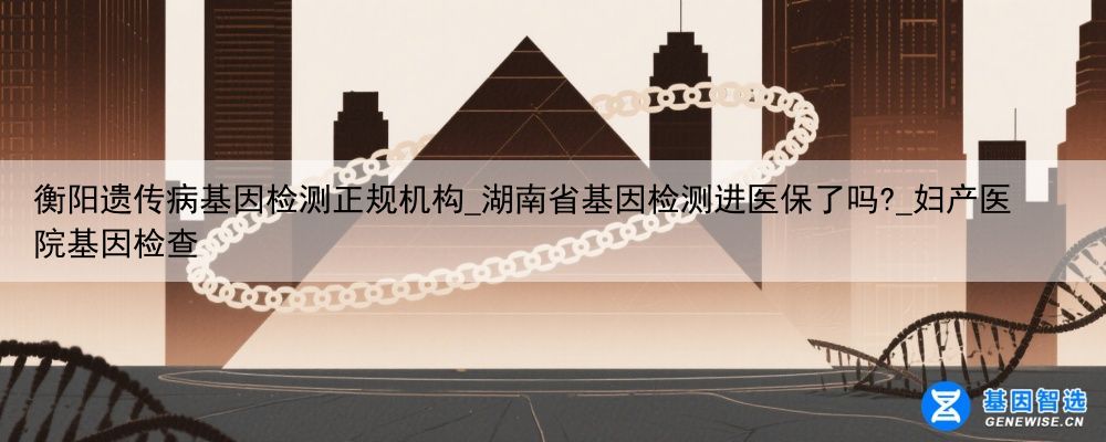 衡阳遗传病基因检测正规机构_湖南省基因检测进医保了吗?_妇产医院基因检查