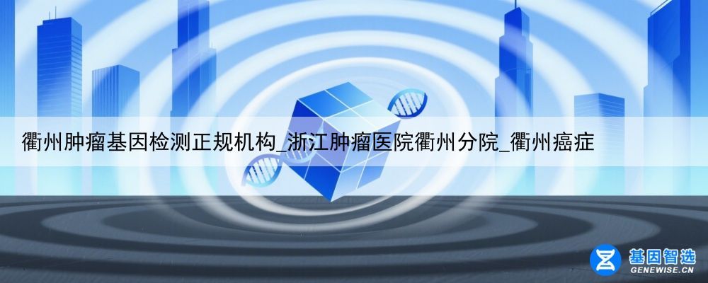 衢州肿瘤基因检测正规机构_浙江肿瘤医院衢州分院_衢州癌症