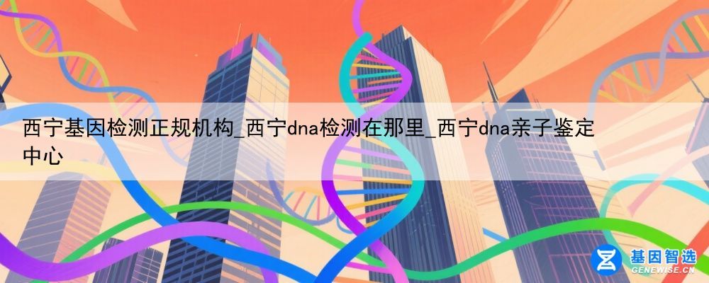 西宁基因检测正规机构_西宁dna检测在那里_西宁dna亲子鉴定中心