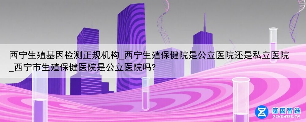 西宁生殖基因检测正规机构_西宁生殖保健院是公立医院还是私立医院_西宁市生殖保健医院是公立医院吗?