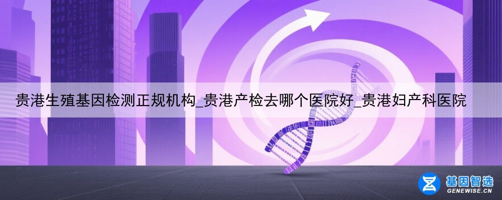 贵港生殖基因检测正规机构_贵港产检去哪个医院好_贵港妇产科医院