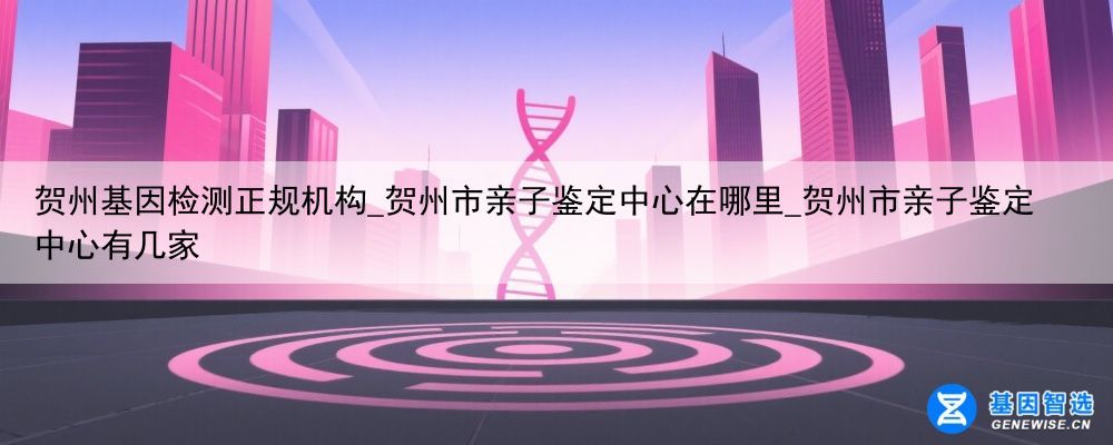 贺州基因检测正规机构_贺州市亲子鉴定中心在哪里_贺州市亲子鉴定中心有几家