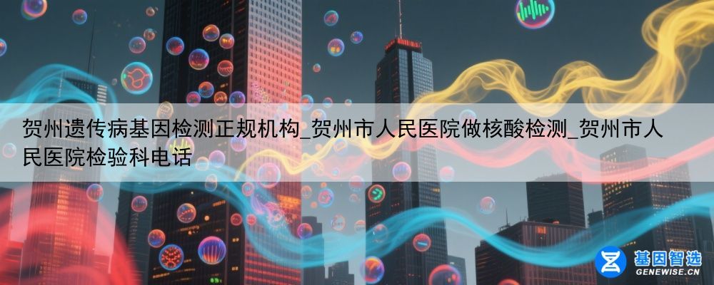 贺州遗传病基因检测正规机构_贺州市人民医院做核酸检测_贺州市人民医院检验科电话
