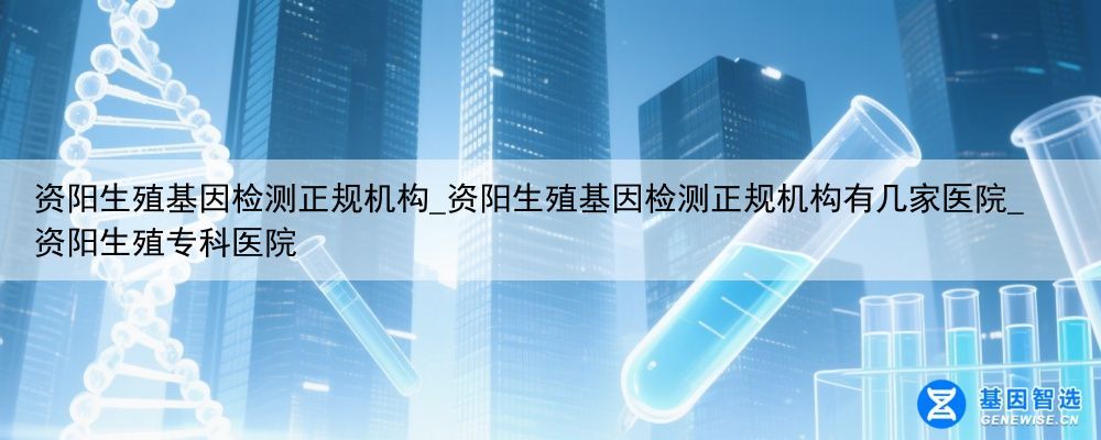 资阳生殖基因检测正规机构_资阳生殖基因检测正规机构有几家医院_资阳生殖专科医院