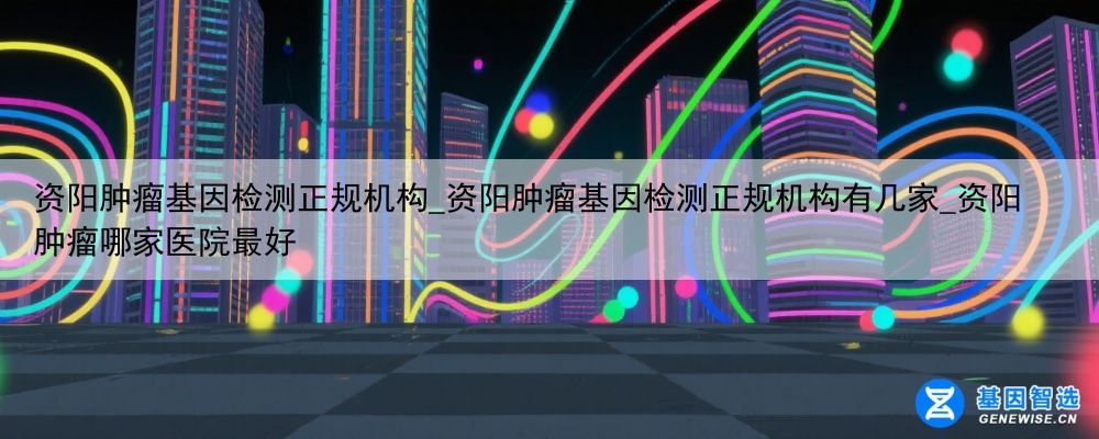资阳肿瘤基因检测正规机构_资阳肿瘤基因检测正规机构有几家_资阳肿瘤哪家医院最好