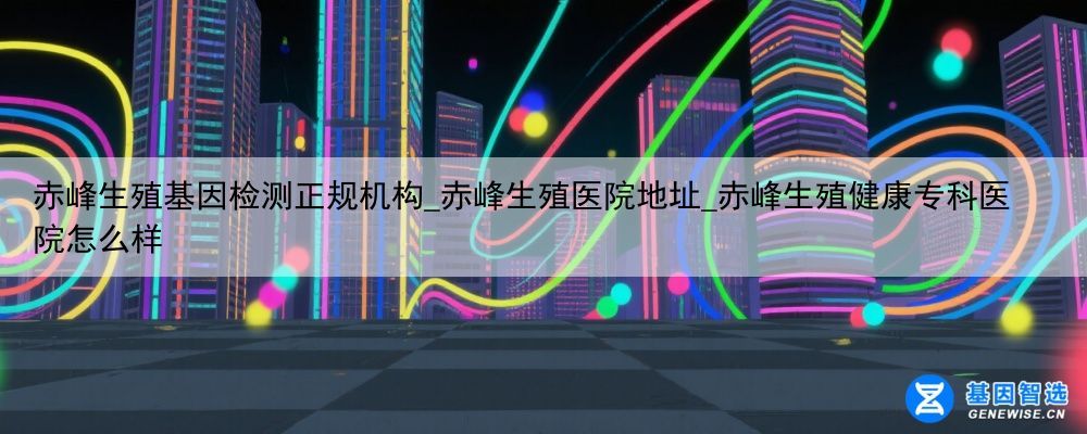 赤峰生殖基因检测正规机构_赤峰生殖医院地址_赤峰生殖健康专科医院怎么样