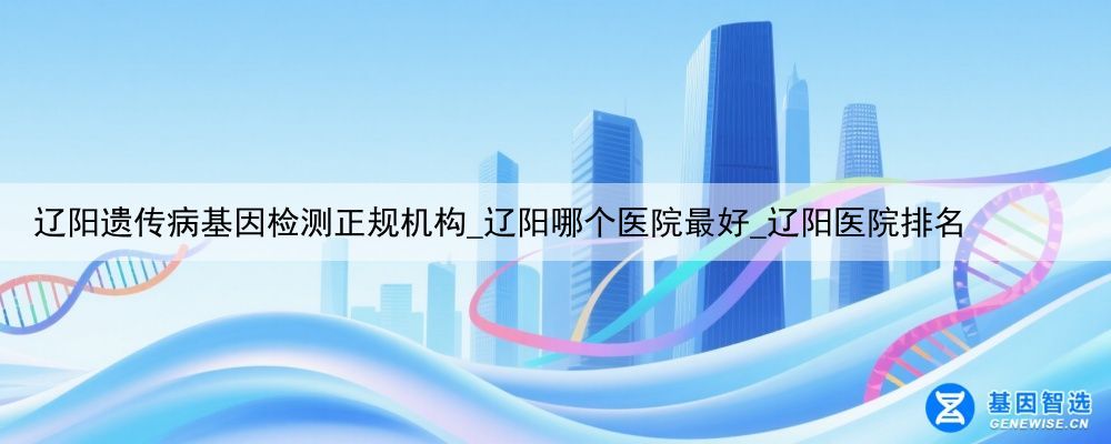 辽阳遗传病基因检测正规机构_辽阳哪个医院最好_辽阳医院排名