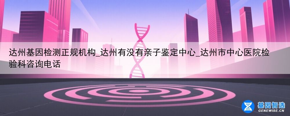 达州基因检测正规机构_达州有没有亲子鉴定中心_达州市中心医院检验科咨询电话