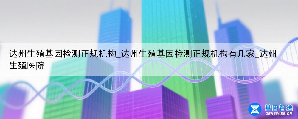 达州生殖基因检测正规机构_达州生殖基因检测正规机构有几家_达州生殖医院