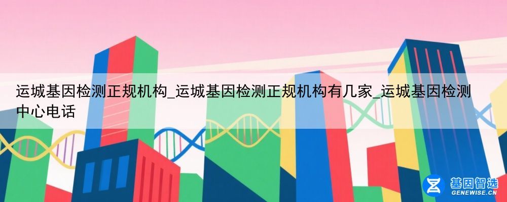 运城基因检测正规机构_运城基因检测正规机构有几家_运城基因检测中心电话