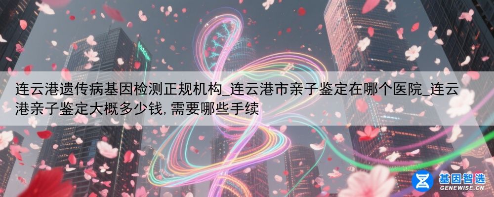 连云港遗传病基因检测正规机构_连云港市亲子鉴定在哪个医院_连云港亲子鉴定大概多少钱,需要哪些手续