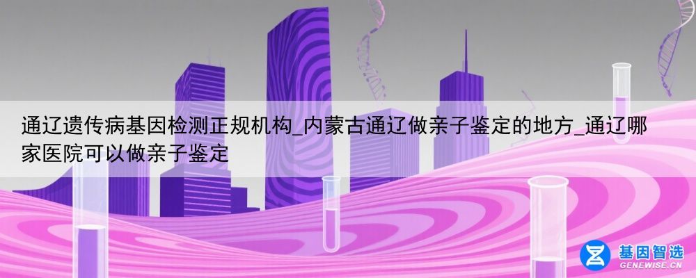 通辽遗传病基因检测正规机构_内蒙古通辽做亲子鉴定的地方_通辽哪家医院可以做亲子鉴定