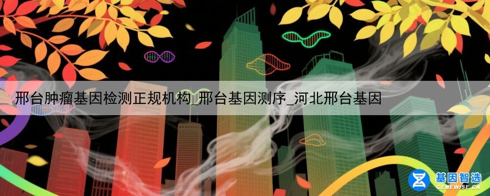 邢台肿瘤基因检测正规机构_邢台基因测序_河北邢台基因
