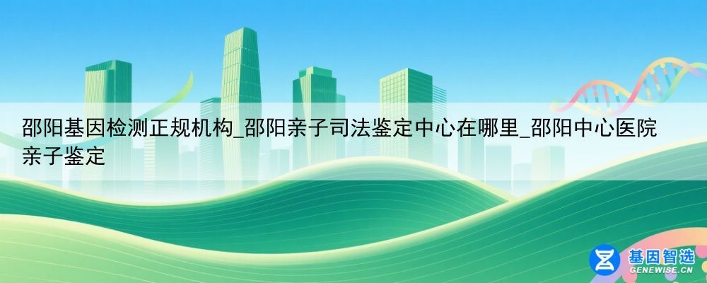 邵阳基因检测正规机构_邵阳亲子司法鉴定中心在哪里_邵阳中心医院亲子鉴定