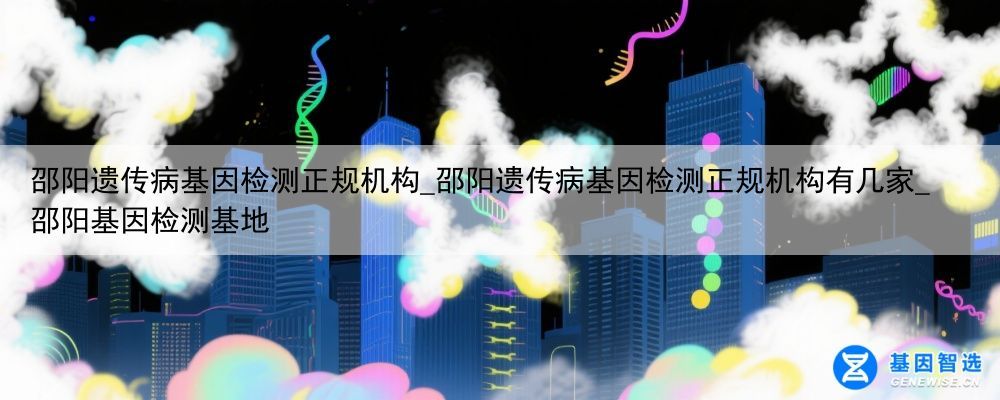 邵阳遗传病基因检测正规机构_邵阳遗传病基因检测正规机构有几家_邵阳基因检测基地