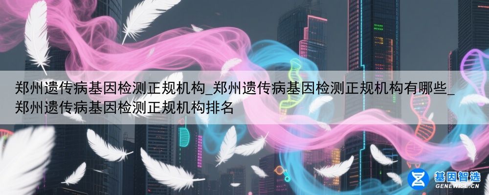 郑州遗传病基因检测正规机构_郑州遗传病基因检测正规机构有哪些_郑州遗传病基因检测正规机构排名