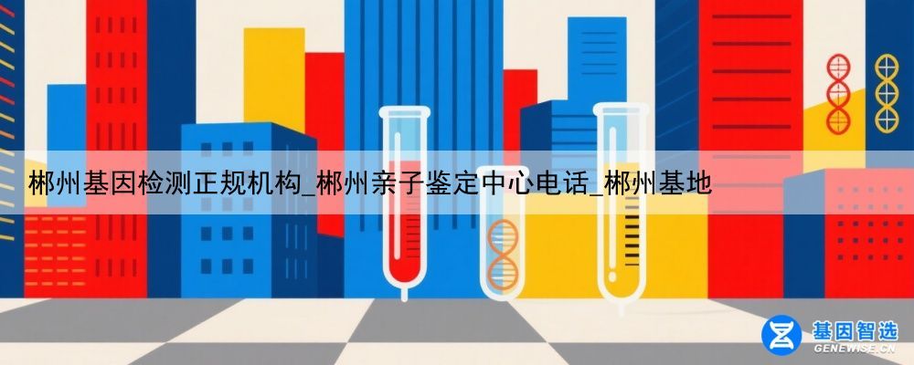 郴州基因检测正规机构_郴州亲子鉴定中心电话_郴州基地