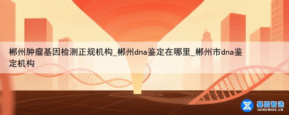 郴州肿瘤基因检测正规机构_郴州dna鉴定在哪里_郴州市dna鉴定机构