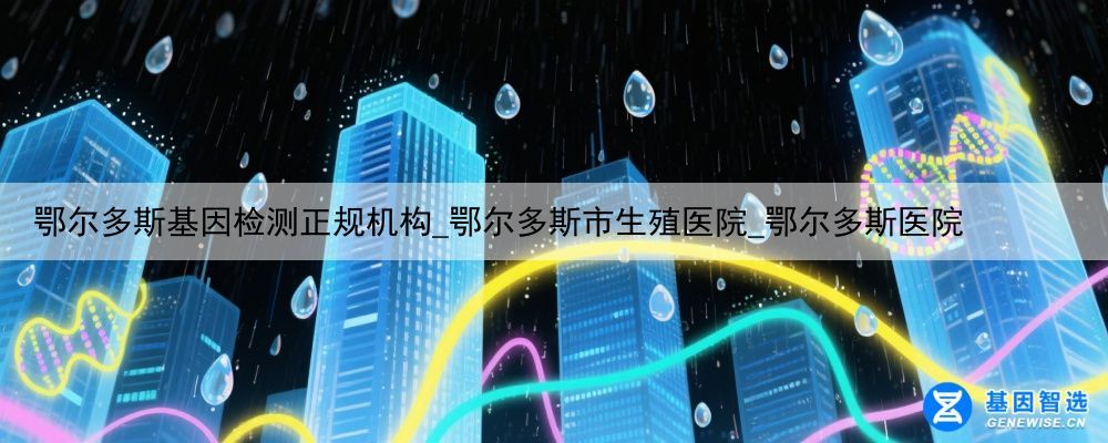 鄂尔多斯基因检测正规机构_鄂尔多斯市生殖医院_鄂尔多斯医院