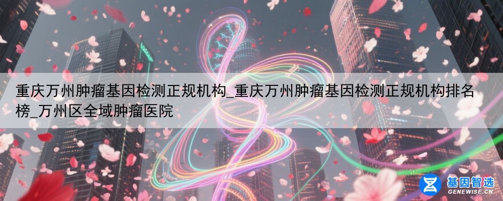 重庆万州肿瘤基因检测正规机构_重庆万州肿瘤基因检测正规机构排名榜_万州区全域肿瘤医院