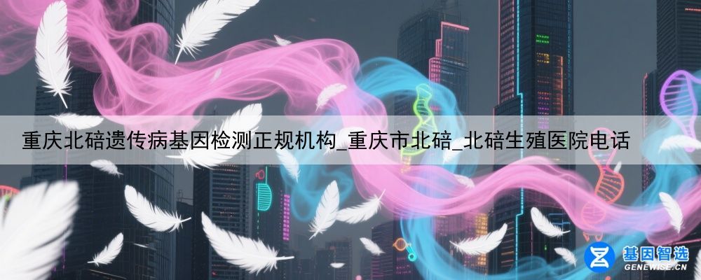 重庆北碚遗传病基因检测正规机构_重庆市北碚_北碚生殖医院电话